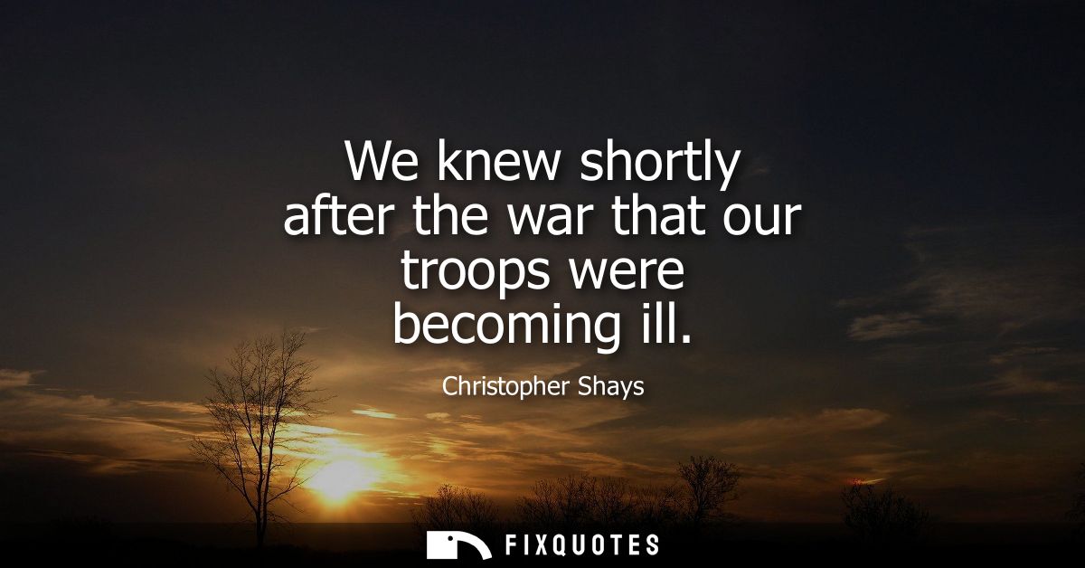 We knew shortly after the war that our troops were becoming ill