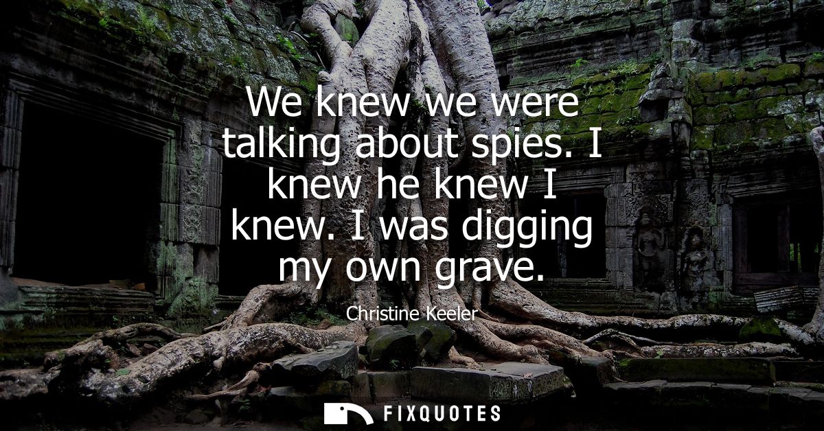 We knew we were talking about spies. I knew he knew I knew. I was digging my own grave