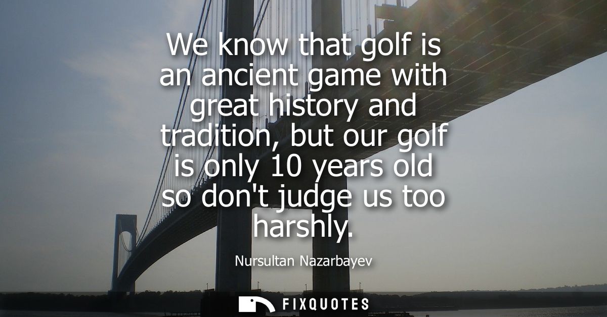 We know that golf is an ancient game with great history and tradition, but our golf is only 10 years old so dont judge u