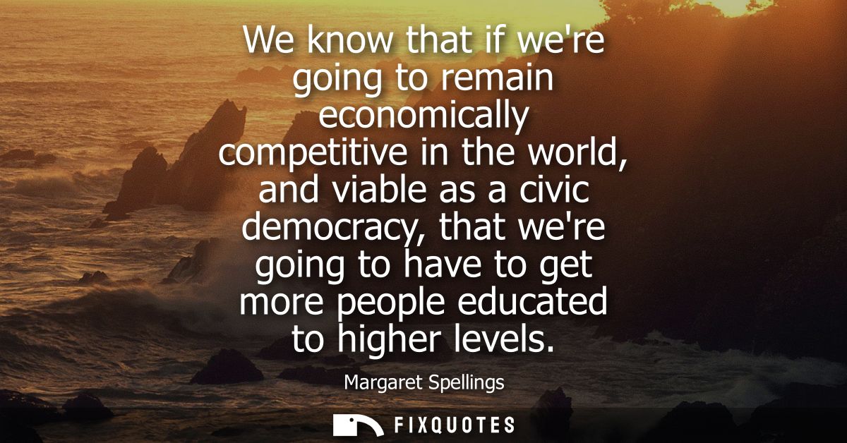 We know that if were going to remain economically competitive in the world, and viable as a civic democracy, that were g