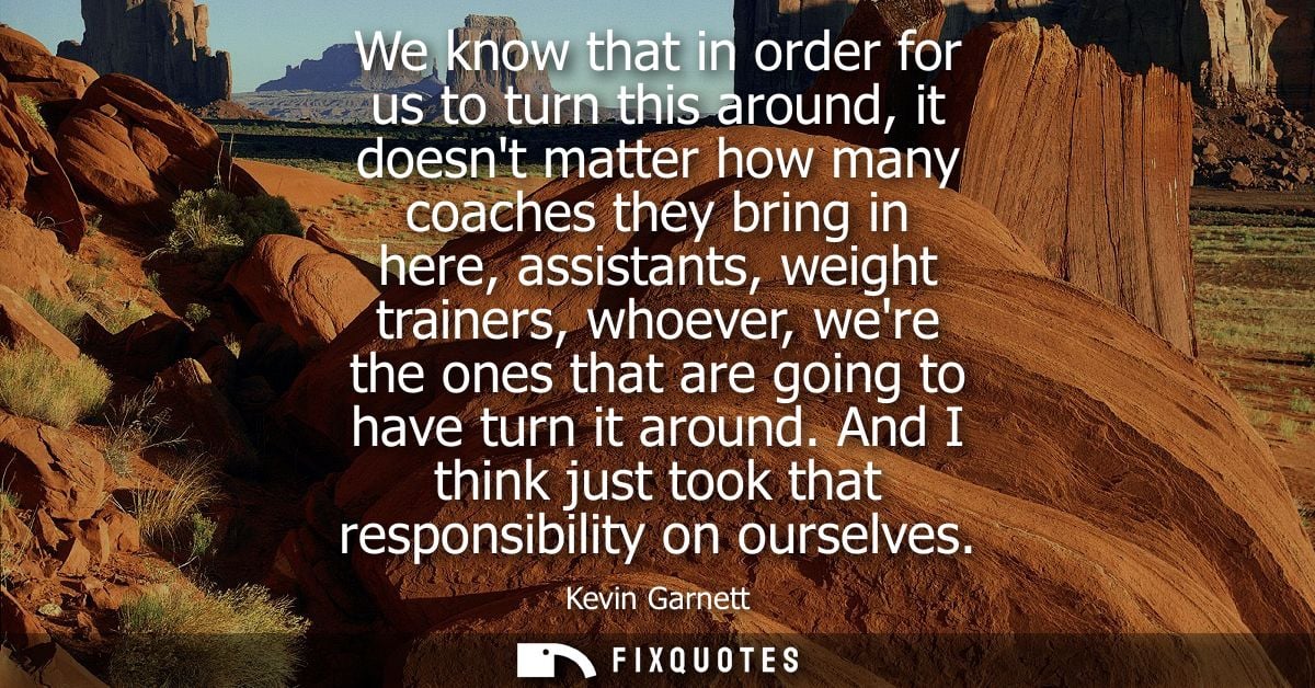 We know that in order for us to turn this around, it doesnt matter how many coaches they bring in here, assistants, weig