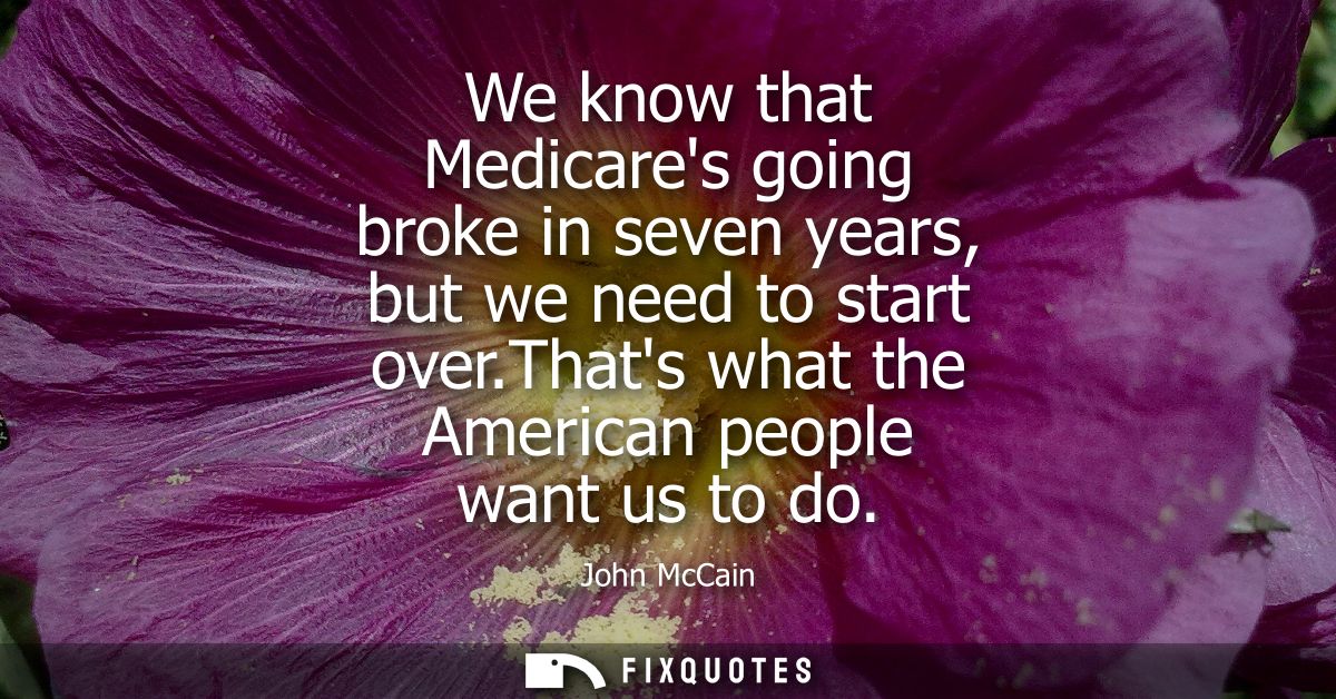 We know that Medicares going broke in seven years, but we need to start over.Thats what the American people want us to d