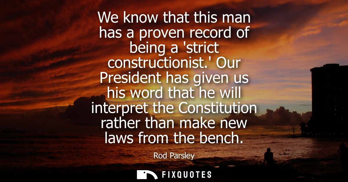 We know that this man has a proven record of being a strict constructionist. Our President has given us his word that he