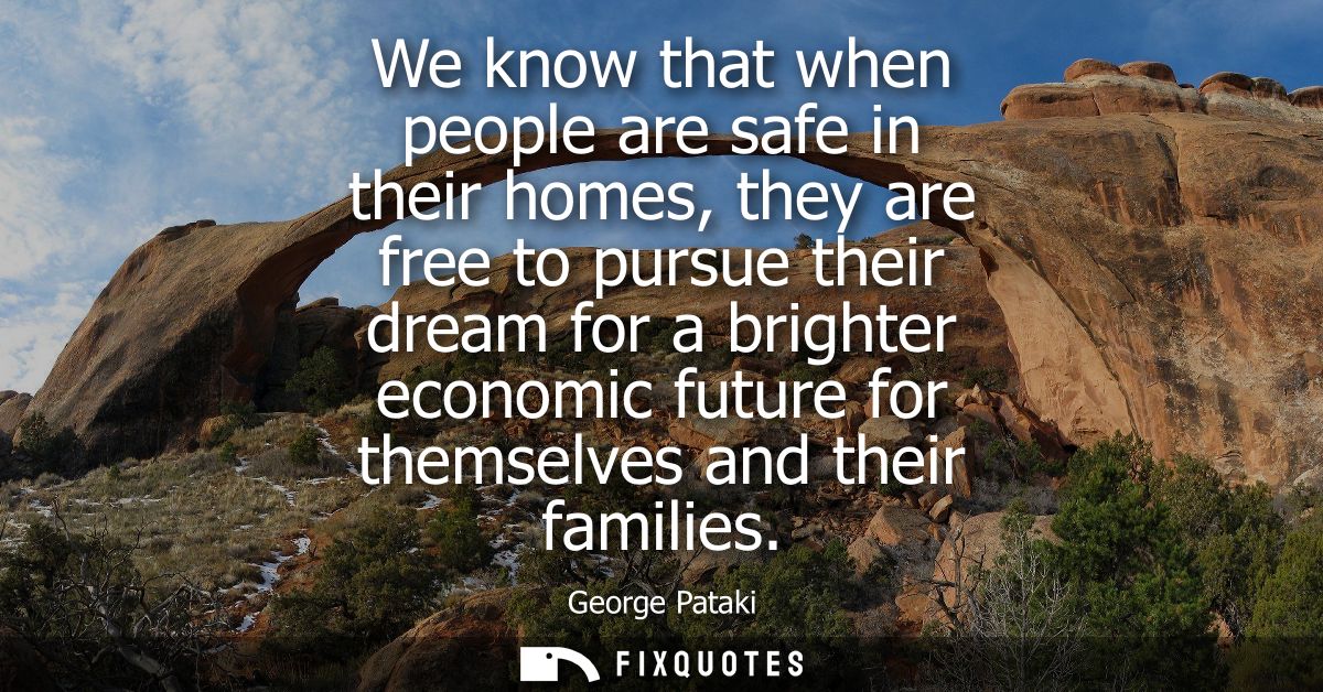 We know that when people are safe in their homes, they are free to pursue their dream for a brighter economic future for