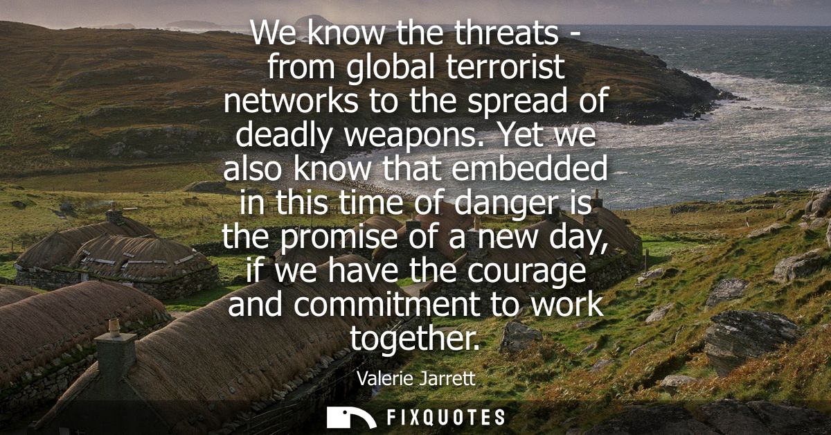 We know the threats - from global terrorist networks to the spread of deadly weapons. Yet we also know that embedded in 