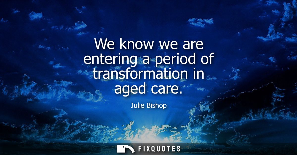 We know we are entering a period of transformation in aged care