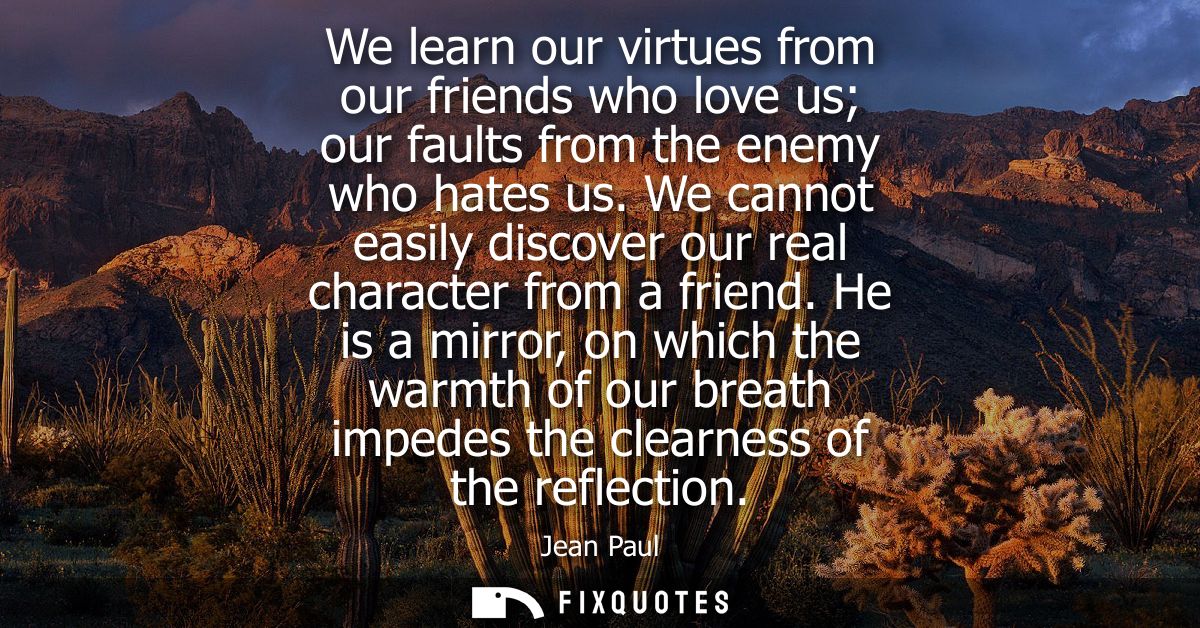 We learn our virtues from our friends who love us our faults from the enemy who hates us. We cannot easily discover our 