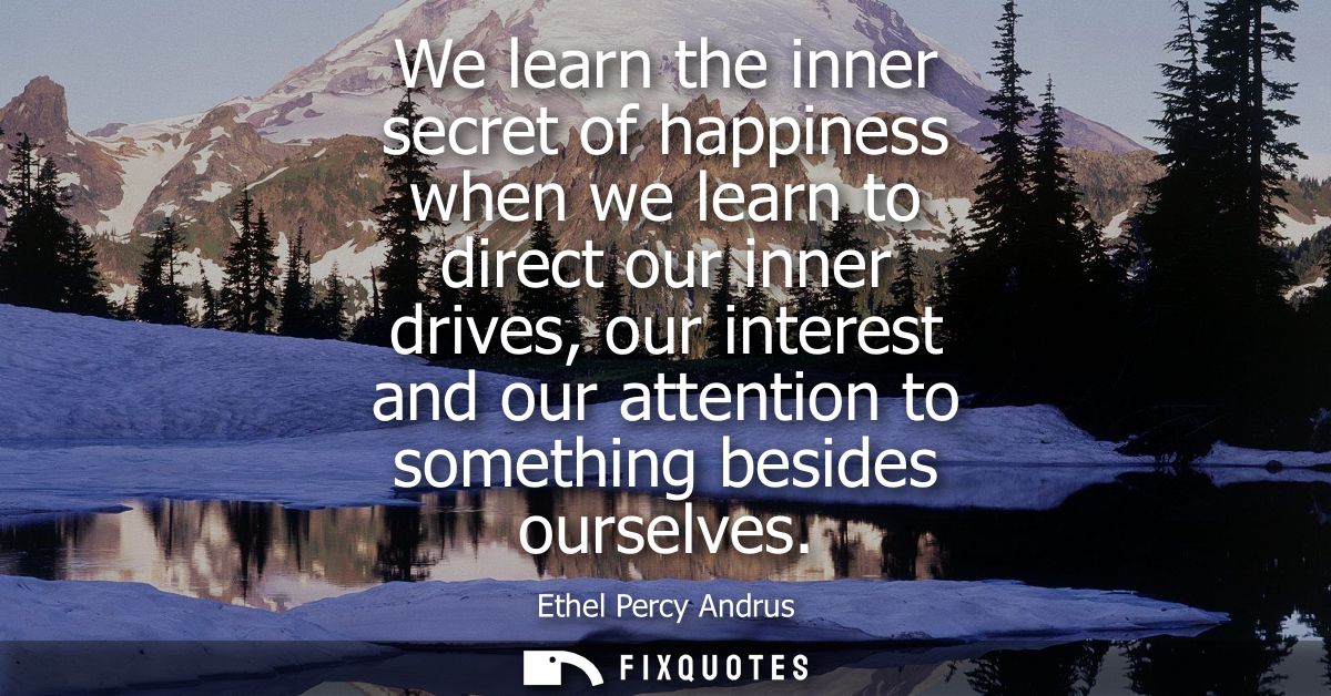 We learn the inner secret of happiness when we learn to direct our inner drives, our interest and our attention to somet