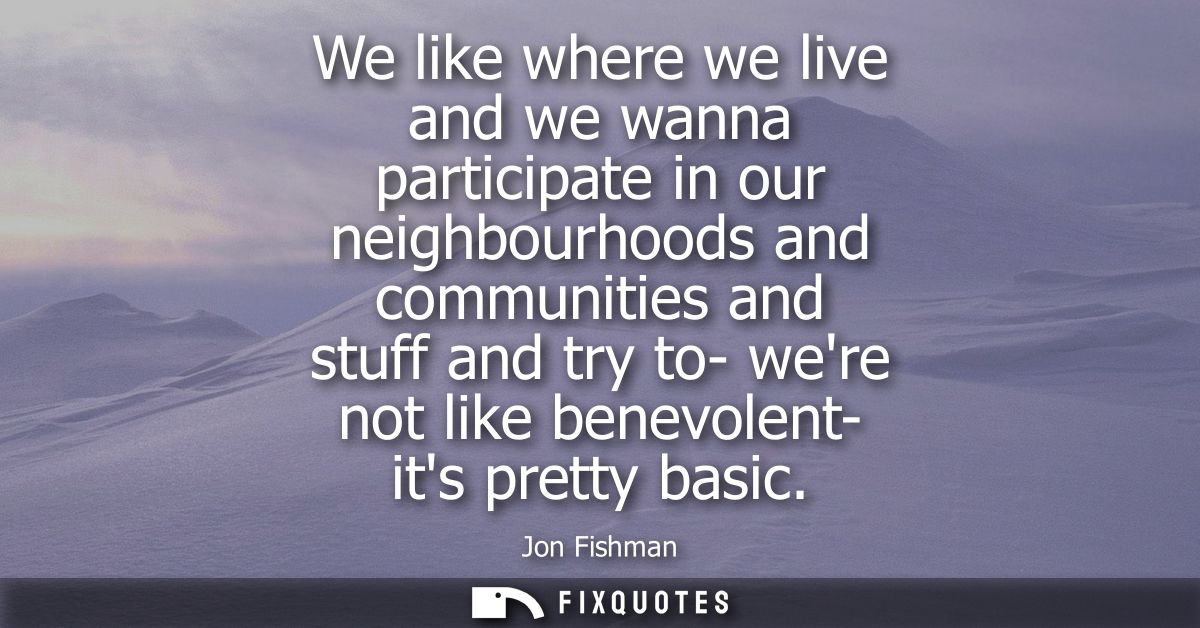We like where we live and we wanna participate in our neighbourhoods and communities and stuff and try to- were not like