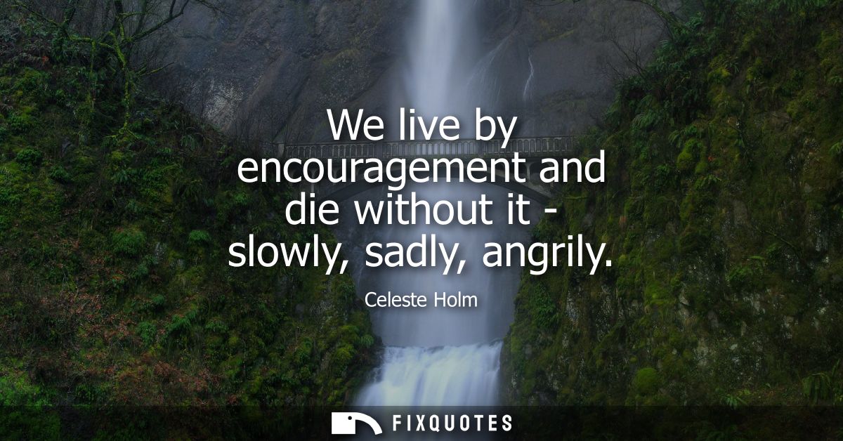 We live by encouragement and die without it - slowly, sadly, angrily