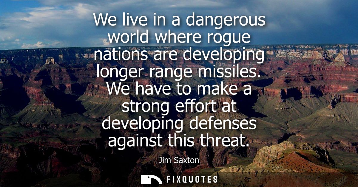 We live in a dangerous world where rogue nations are developing longer range missiles. We have to make a strong effort a