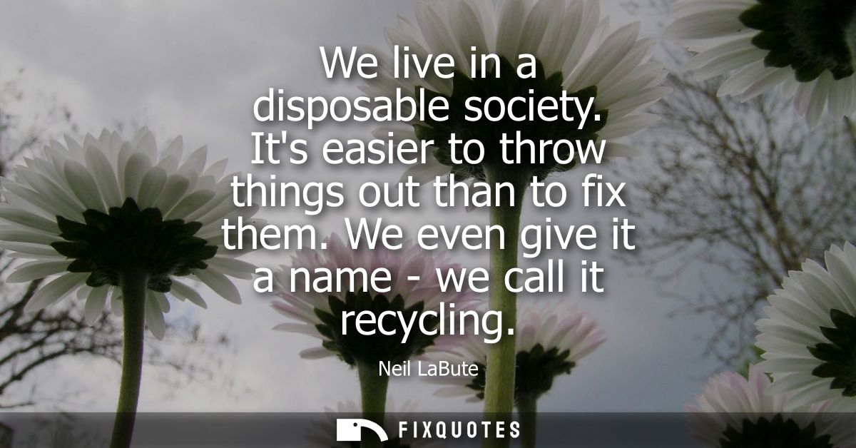 We live in a disposable society. Its easier to throw things out than to fix them. We even give it a name - we call it re