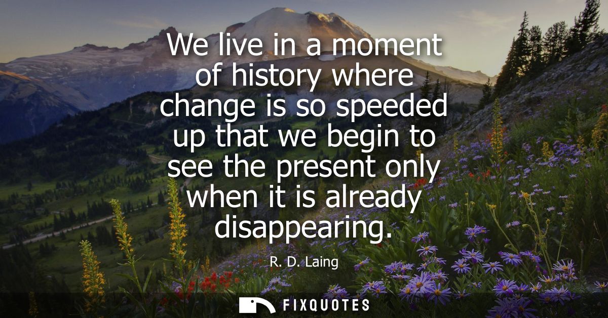 We live in a moment of history where change is so speeded up that we begin to see the present only when it is already di