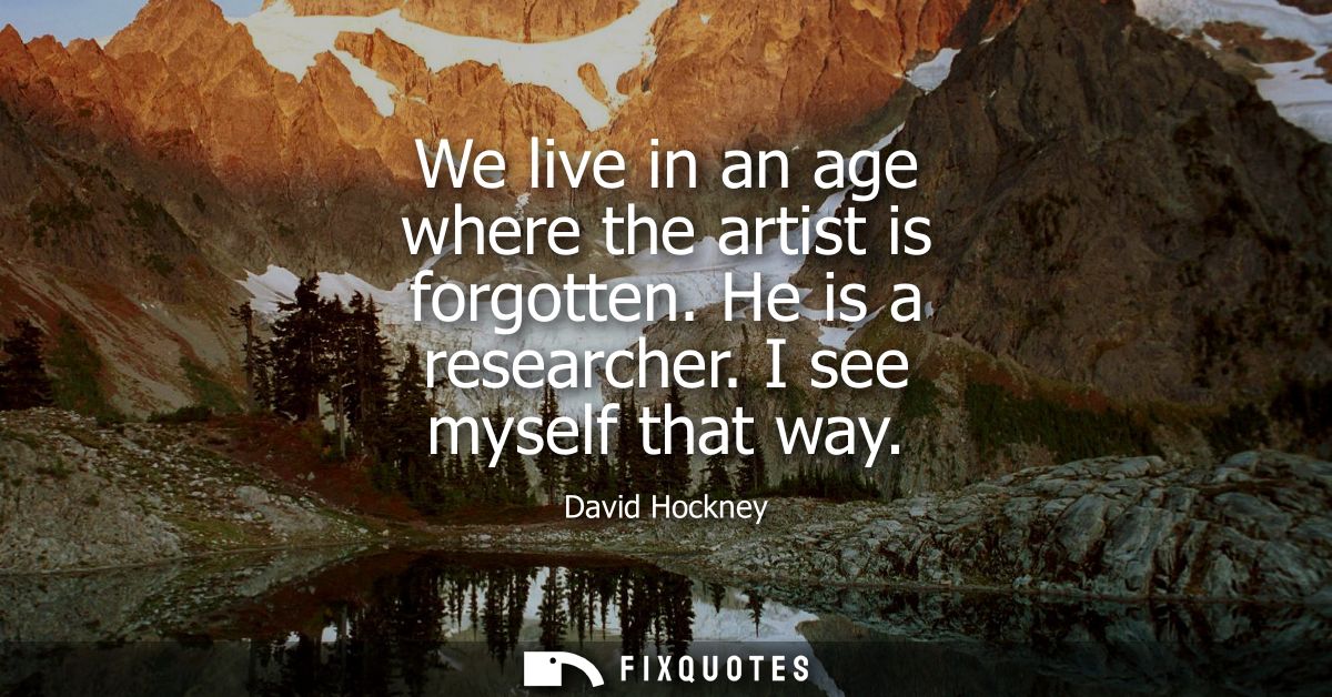 We live in an age where the artist is forgotten. He is a researcher. I see myself that way