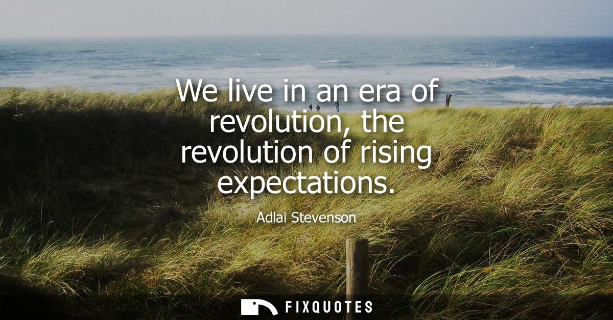 We live in an era of revolution, the revolution of rising expectations
