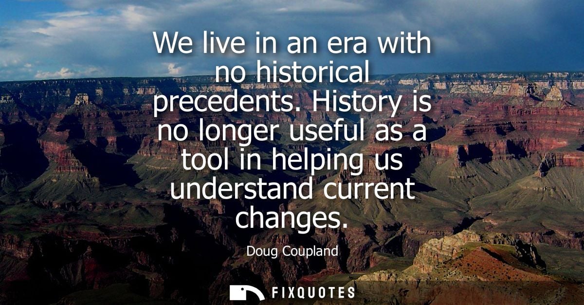 We live in an era with no historical precedents. History is no longer useful as a tool in helping us understand current 