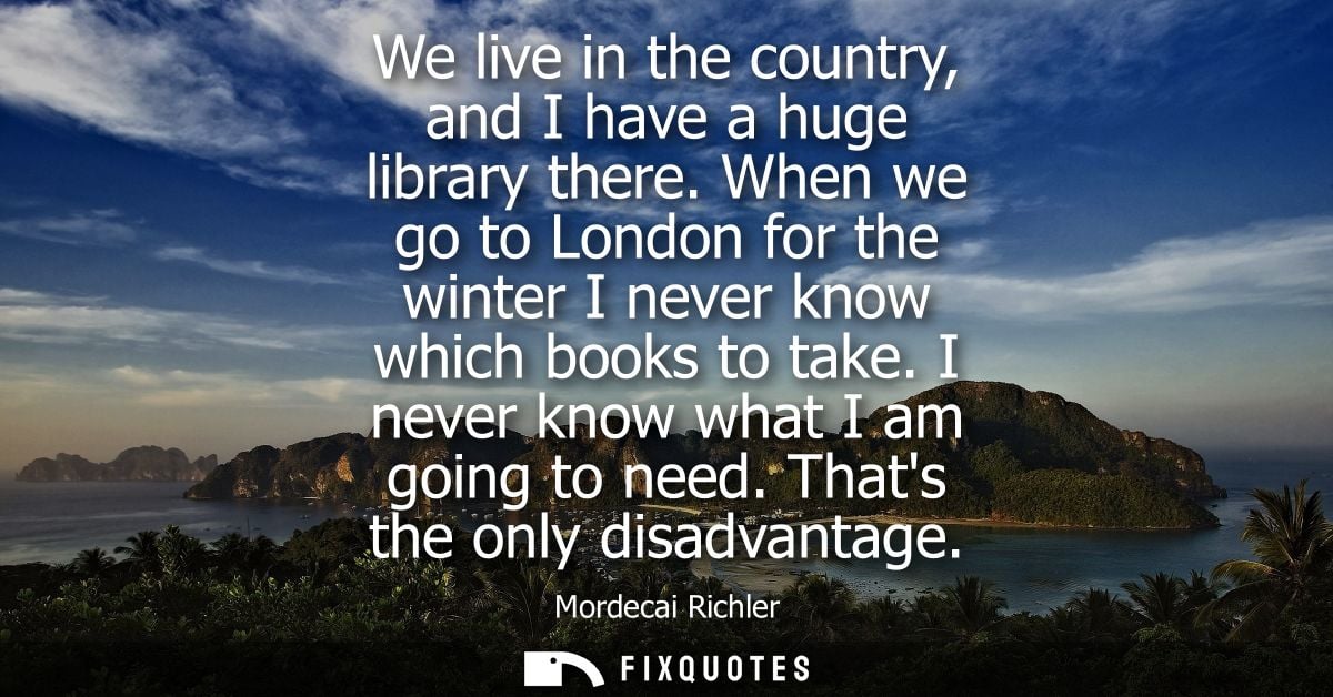 We live in the country, and I have a huge library there. When we go to London for the winter I never know which books to