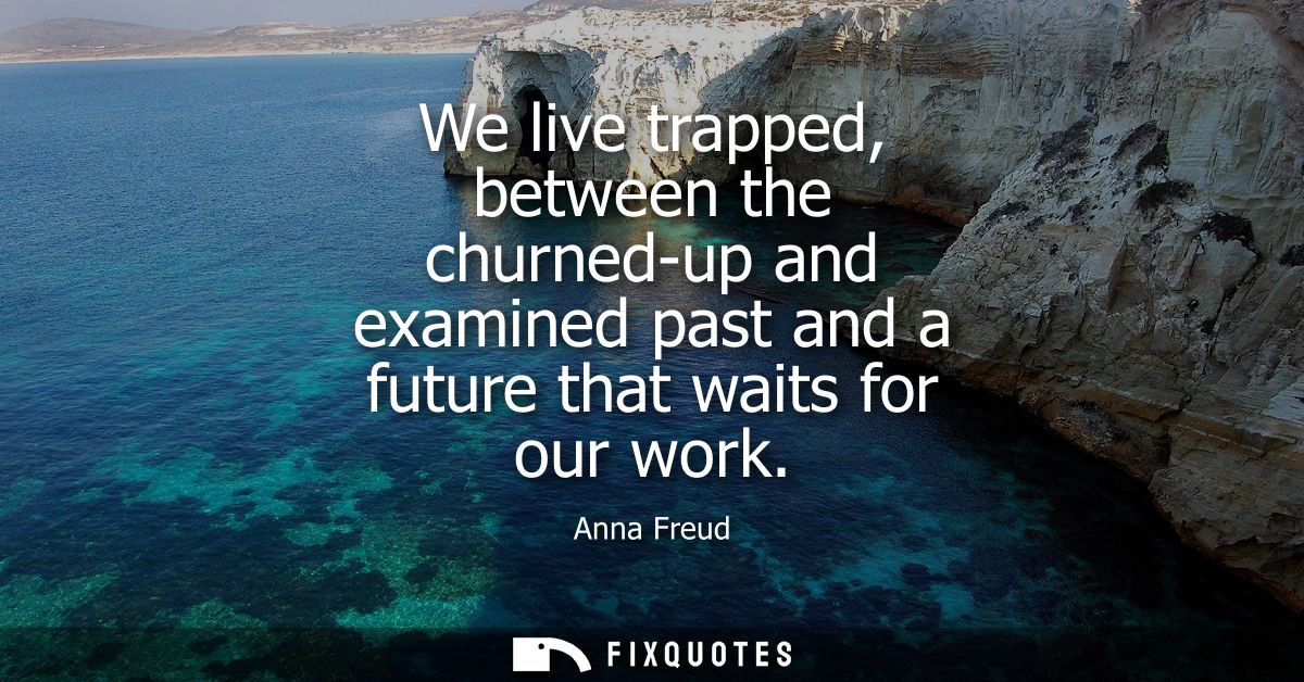 We live trapped, between the churned-up and examined past and a future that waits for our work