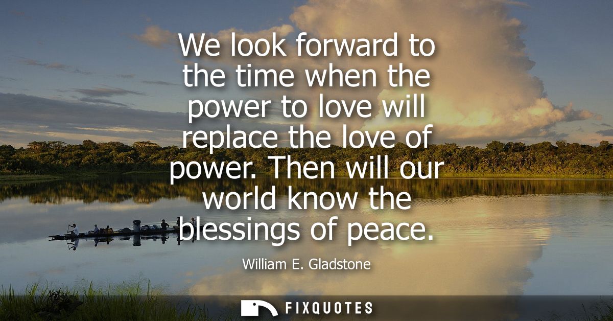 We look forward to the time when the power to love will replace the love of power. Then will our world know the blessing