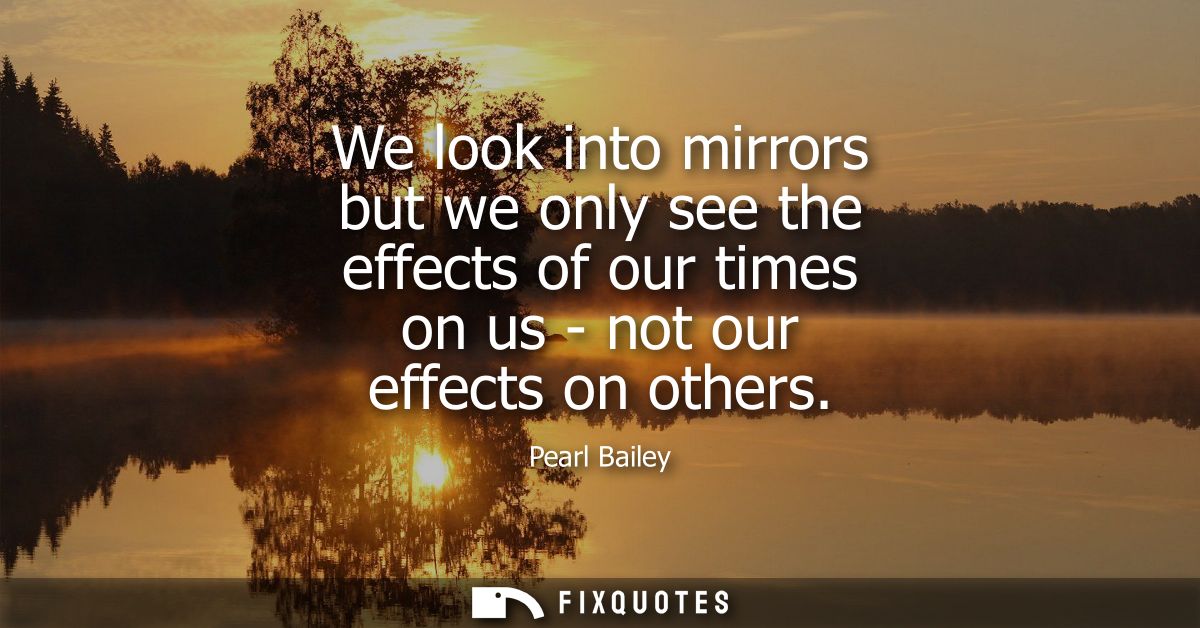 We look into mirrors but we only see the effects of our times on us - not our effects on others