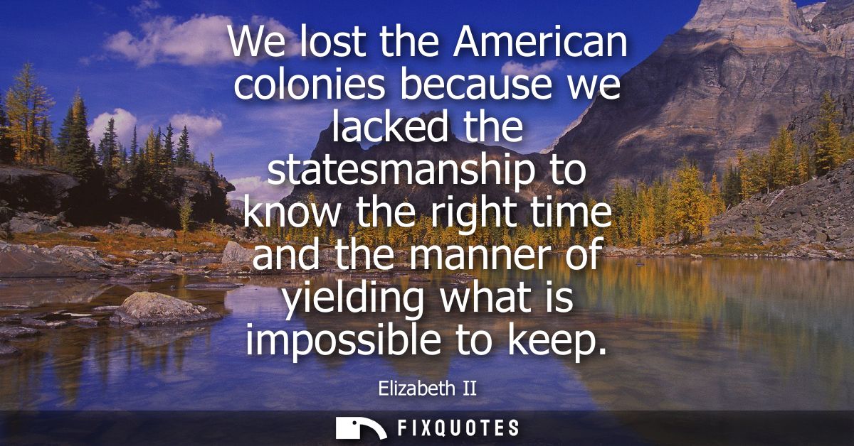 We lost the American colonies because we lacked the statesmanship to know the right time and the manner of yielding what