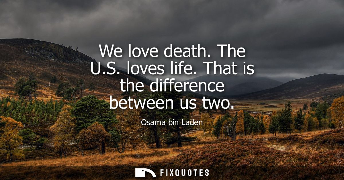 We love death. The U.S. loves life. That is the difference between us two