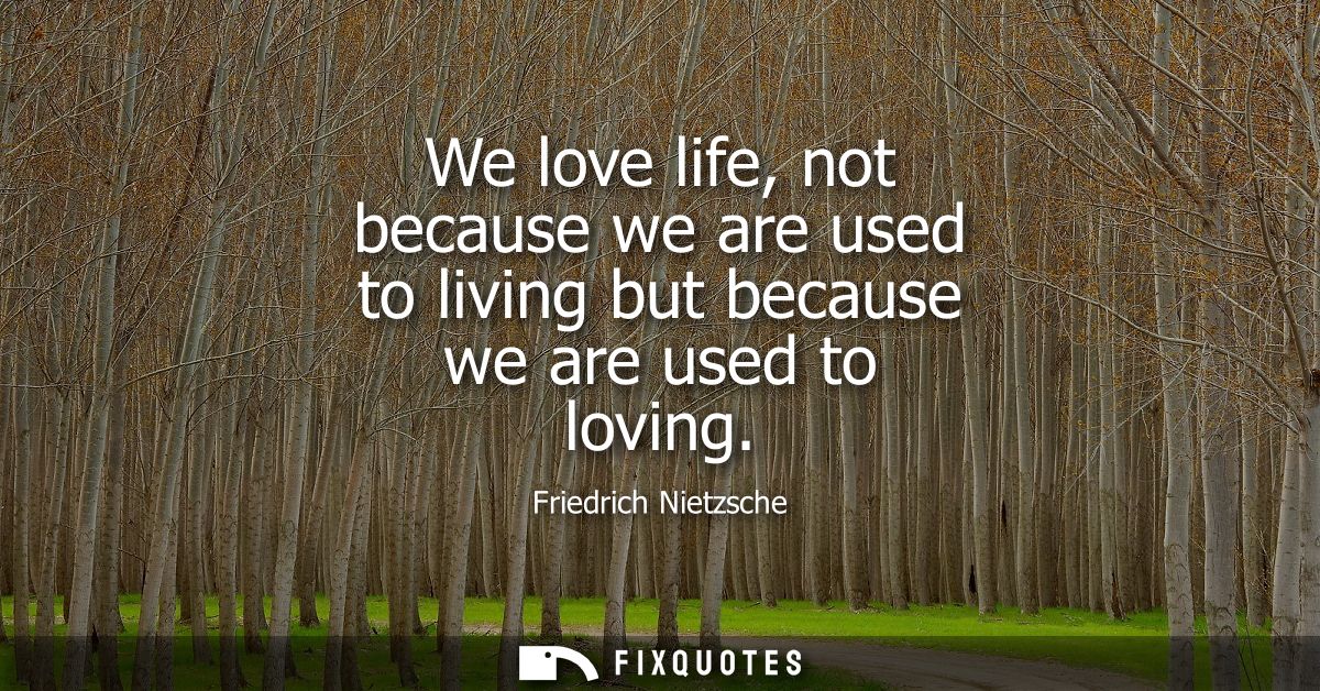 We love life, not because we are used to living but because we are used to loving