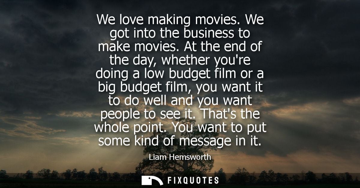 We love making movies. We got into the business to make movies. At the end of the day, whether youre doing a low budget 