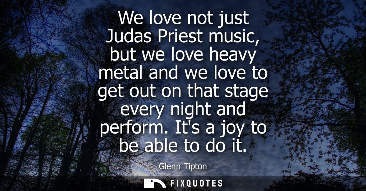 We love not just Judas Priest music, but we love heavy metal and we love to get out on that stage every night and perfor