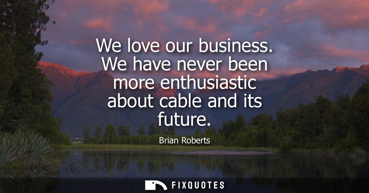 We love our business. We have never been more enthusiastic about cable and its future