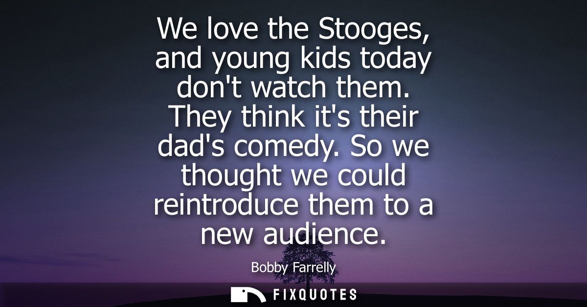 We love the Stooges, and young kids today dont watch them. They think its their dads comedy. So we thought we could rein