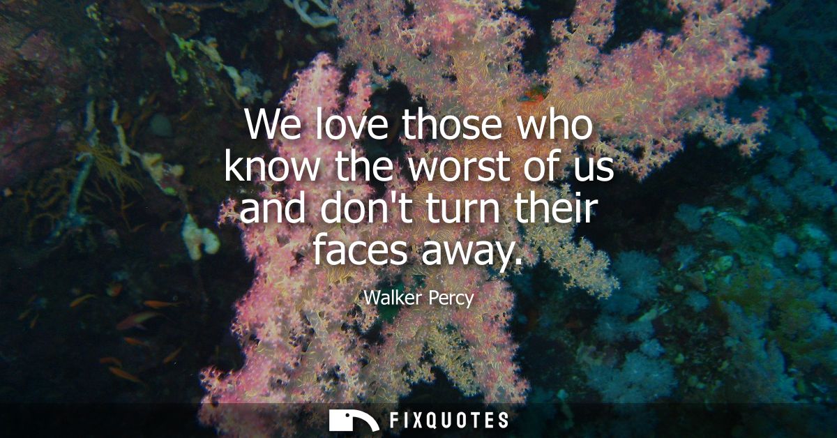 We love those who know the worst of us and dont turn their faces away