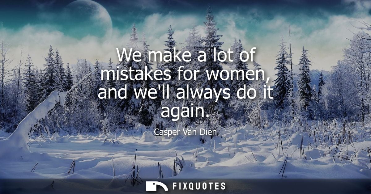 We make a lot of mistakes for women, and well always do it again