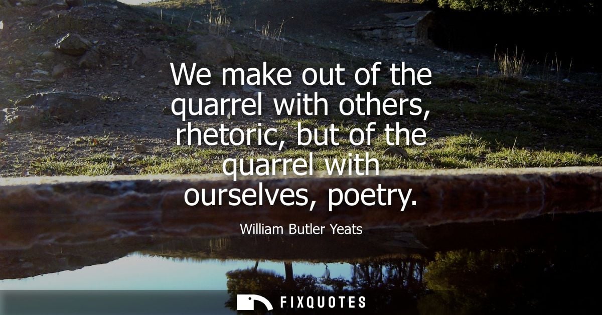 We make out of the quarrel with others, rhetoric, but of the quarrel with ourselves, poetry