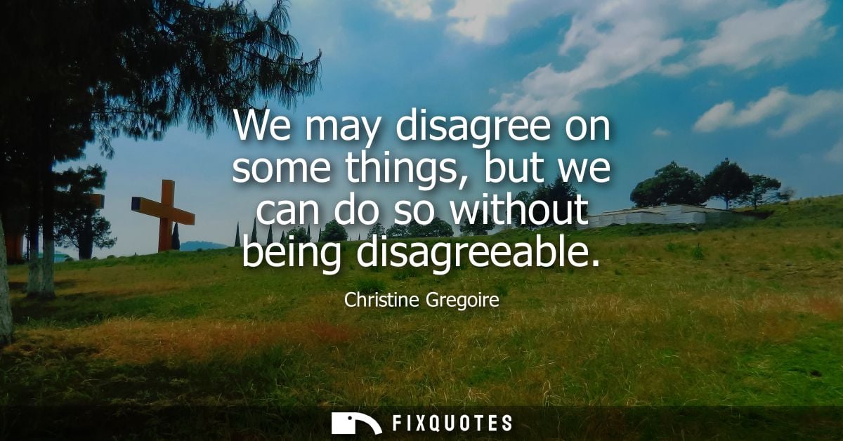 We may disagree on some things, but we can do so without being disagreeable