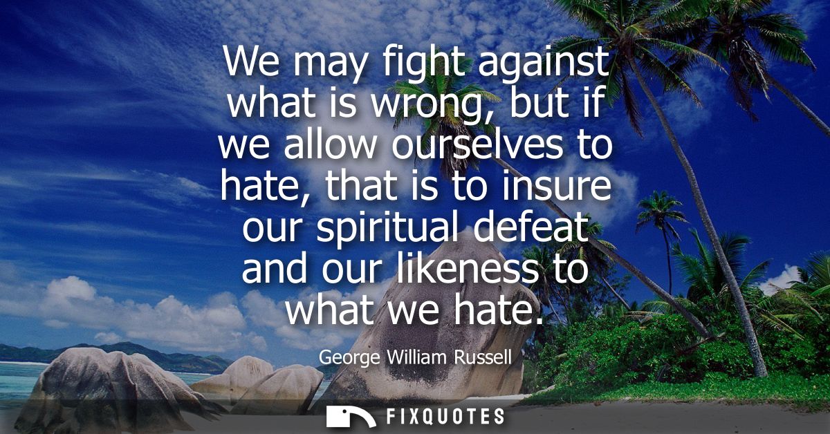 We may fight against what is wrong, but if we allow ourselves to hate, that is to insure our spiritual defeat and our li