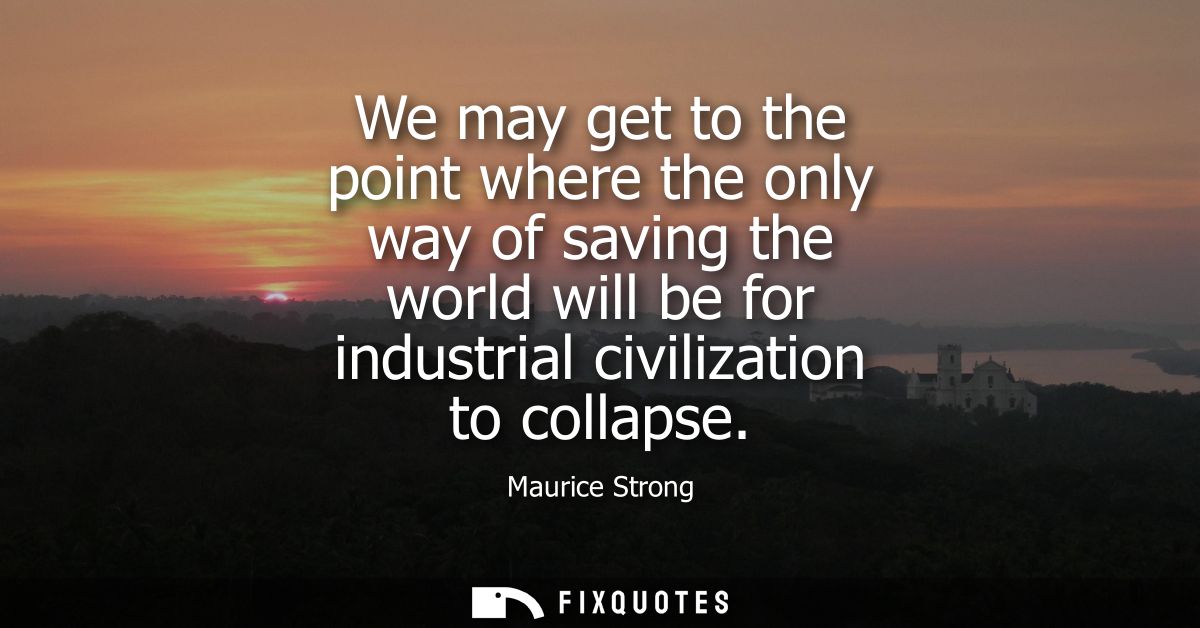 We may get to the point where the only way of saving the world will be for industrial civilization to collapse