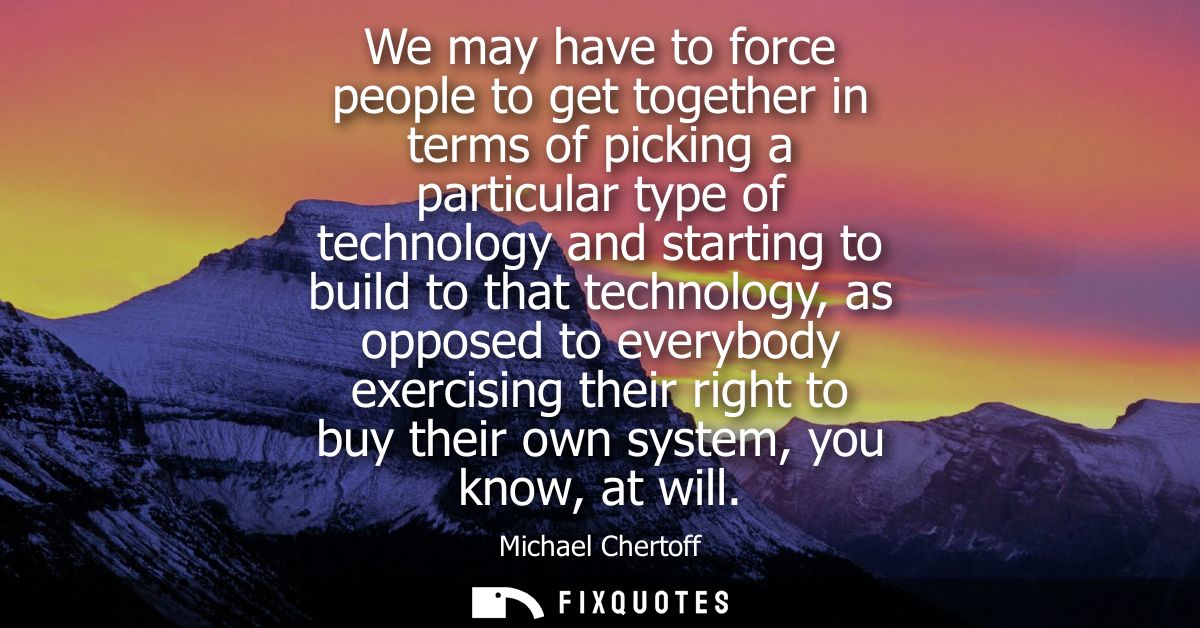 We may have to force people to get together in terms of picking a particular type of technology and starting to build to