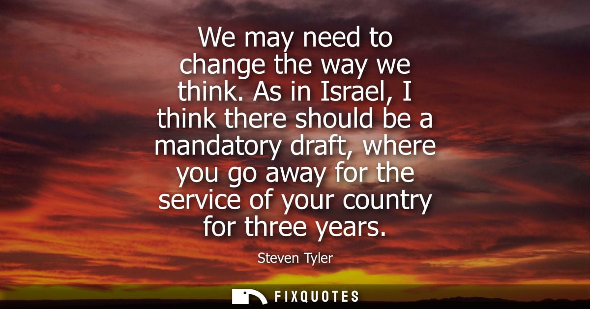 We may need to change the way we think. As in Israel, I think there should be a mandatory draft, where you go away for t