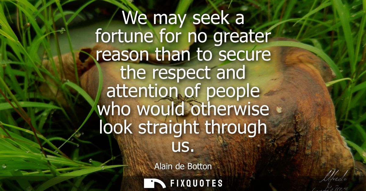 We may seek a fortune for no greater reason than to secure the respect and attention of people who would otherwise look 