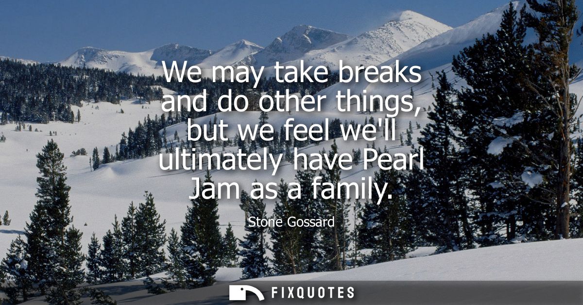 We may take breaks and do other things, but we feel well ultimately have Pearl Jam as a family