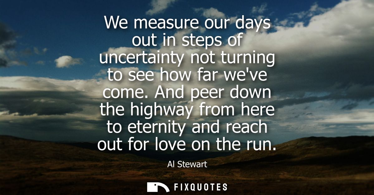 We measure our days out in steps of uncertainty not turning to see how far weve come. And peer down the highway from her