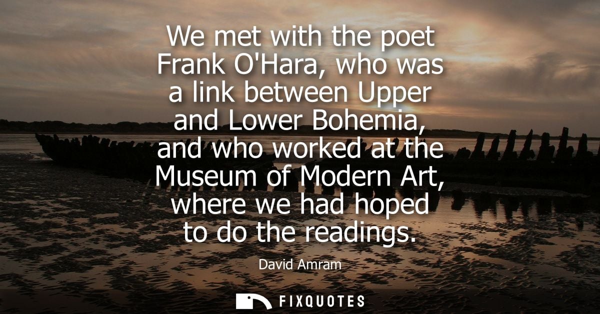 We met with the poet Frank OHara, who was a link between Upper and Lower Bohemia, and who worked at the Museum of Modern