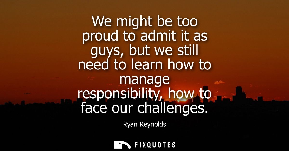 We might be too proud to admit it as guys, but we still need to learn how to manage responsibility, how to face our chal