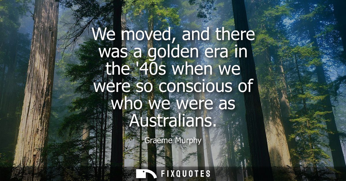 We moved, and there was a golden era in the 40s when we were so conscious of who we were as Australians