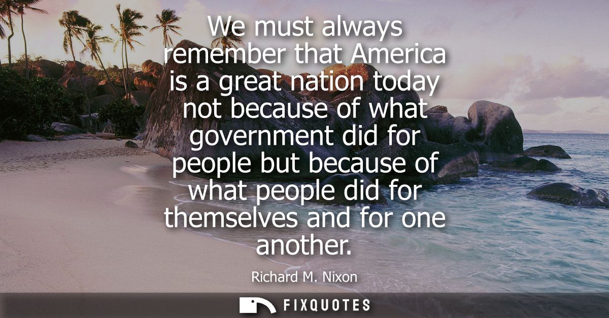 We must always remember that America is a great nation today not because of what government did for people but because o