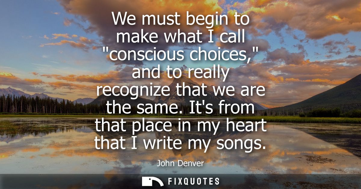 We must begin to make what I call conscious choices, and to really recognize that we are the same. Its from that place i