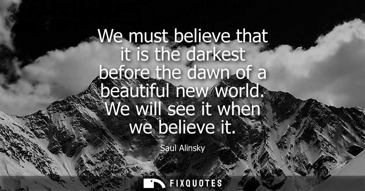 We must believe that it is the darkest before the dawn of a beautiful new world. We will see it when we believe it