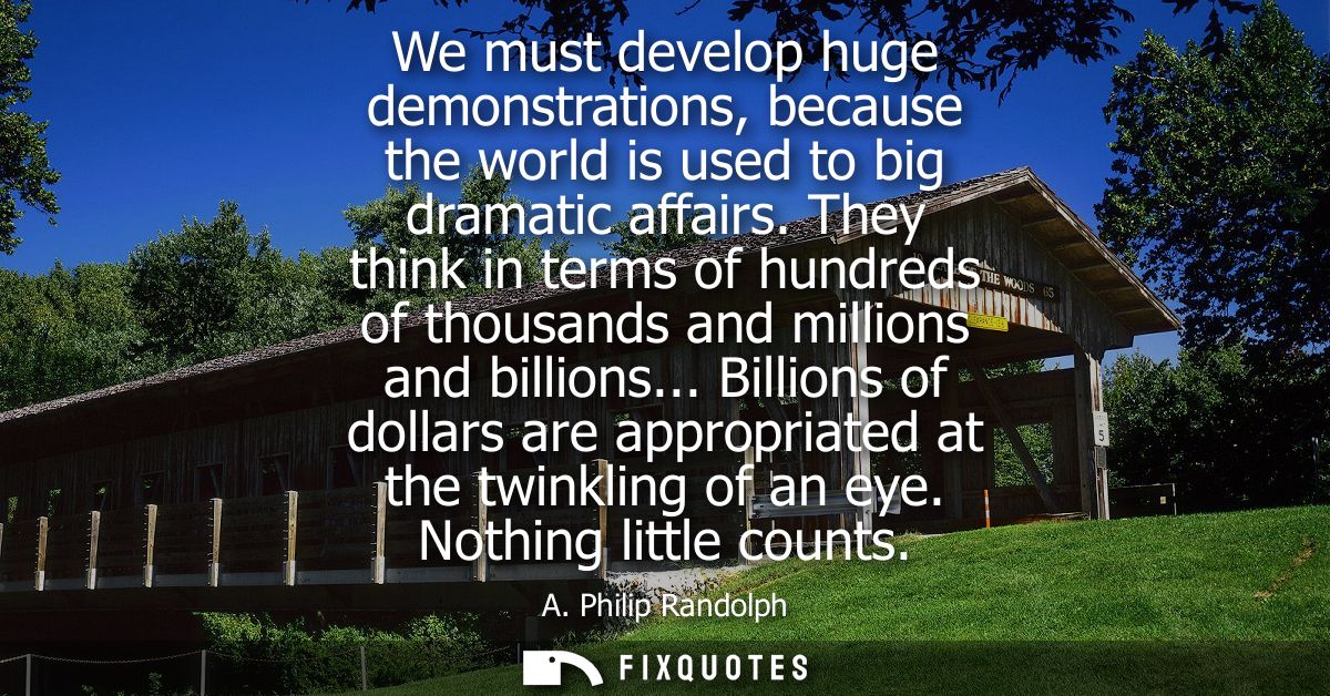 We must develop huge demonstrations, because the world is used to big dramatic affairs. They think in terms of hundreds 