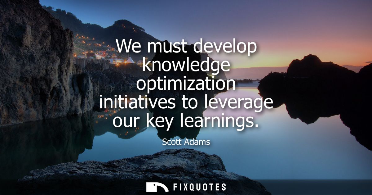 We must develop knowledge optimization initiatives to leverage our key learnings